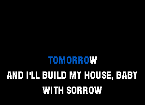 TOMORROW
AND I'LL BUILD MY HOUSE, BABY
WITH SORROW