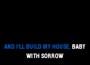 AND I'LL BUILD MY HOUSE, BABY
WITH SORROW