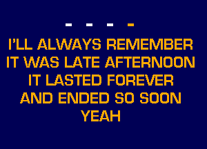 I'LL ALWAYS REMEMBER
IT WAS LATE AFTERNOON
IT LASTED FOREVER
AND ENDED SO SOON
YEAH