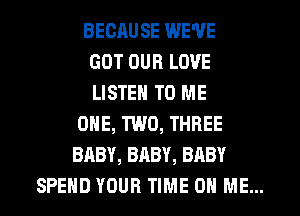 BECRUSE WE'VE
GOT OUR LOVE
LISTEN TO ME
ONE, TWO, THREE
BABY, BABY, BABY
SPEND YOUR TIME ON ME...