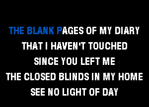 THE BLANK PAGES OF MY DIARY
THAT I HAVEN'T TOUCHED
SINCE YOU LEFT ME
THE CLOSED BLIHDS IN MY HOME
SEE H0 LIGHT 0F DAY