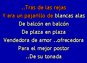 ..Tras de las rejas
Y era un pajarillo de blancas alas
De balcdn en balcdn
De plaza en plaza
Vendedora de amor ..ofrecedora
Para el mejor postor
..De su tonada