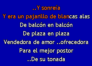 ..Y sonrefa
Y era un pajarillo de blancas alas
De balcdn en balcdn
De plaza en plaza
Vendedora de amor ..ofrecedora
Para el mejor postor
..De su tonada