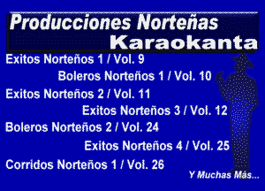 Producciones Norterias
IKa raokanta
Exitos Nortetios 1 Wol. 9
Boleros Nortel'los1Wol.10

Exitos Nortelms 2 (Vol. 11

Exitos Nortenos 3NOL12
Boleros Norterios 2 J Vol. 24

Exitos Norlet'wos 4 J Vol. 25

Corridos Nonerios 1 (Vol. 26
Y Muchas Ma's...