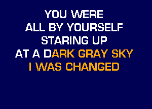 YOU WERE
ALL BY YOURSELF
STARING UP
AT A DARK GRAY SKY
I WAS CHANGED