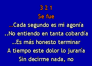 3 2 1
Se fue
..Cada segundo es mi agom'a
..No entiendo en tanta cobardfa
..Es mas honesto terminar
A tiempo este dolor lo juran'a
Sin decirme nada, no