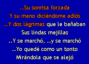 ..Su sonrisa forzada
Y su mano dicwndome adids
..Y dos laigrimas que le baFIaban
Sus lindas mejillas
..Y se marchc'), ..y se marchc')
..Yo qued como un tonto
Mira'mdola que se alejd