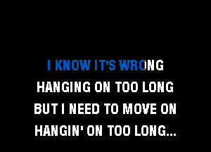 I KNOW IT'S WRONG
HANGING 0H T00 LONG
BUTI NEED TO MOVE 0N

HAHGIH' 0H T00 LONG... l