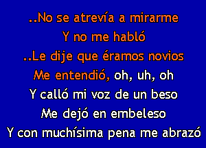 ..No se atrevfa a mirarme
Y no me hablc')
..Le dije que Qamos novios
Me entendid, oh, uh, oh
Y callc') mi voz de un beso
Me dej6 en embeleso
Y con muchfsima pena me abrazc')