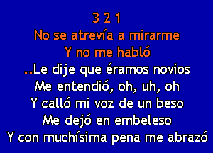 3 2 1
No se atrevfa a mirarme
Y no me hablc')

..Le dije que Qamos novios

Me entendid, oh, uh, oh

Y callc') mi voz de un beso

Me dej6 en embeleso
Y con muchfsima pena me abrazc')