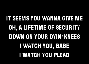 IT SEEMS YOU WANNA GIVE ME
0H, A LIFETIME 0F SECURITY
DOWN ON YOUR DYIH' KHEES

I WATCH YOU, BABE
I WATCH YOU PLEAD