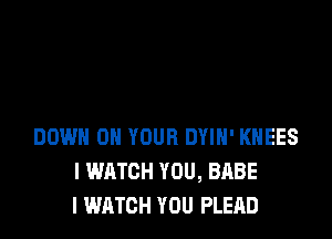DOWN ON YOUR DYIH' KHEES
I WATCH YOU, BABE
I WATCH YOU PLEAD