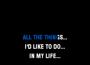 ALL THE THINGS...
I'D LIKE TO DO...
IN MY LIFE...