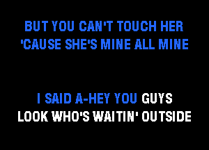 BUT YOU CAN'T TOUCH HER
'CAUSE SHE'S MINE ALL MINE

I SAID A-HEY YOU GUYS
LOOK WHO'S WAITIH' OUTSIDE