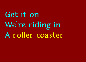 Get it on
We're riding in

A roller coaster