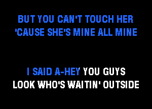 BUT YOU CAN'T TOUCH HER
'CAUSE SHE'S MINE ALL MINE

I SAID A-HEY YOU GUYS
LOOK WHO'S WAITIH' OUTSIDE