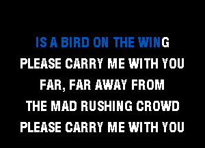 IS A BIRD ON THE WING
PLEASE CARRY ME WITH YOU
FAR, FAR AWAY FROM
THE MAD BUSHING CROWD
PLEASE CARRY ME WITH YOU