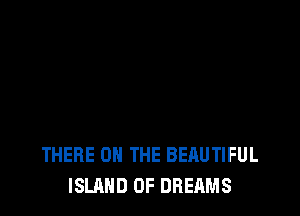 THERE ON THE BEAUTIFUL
ISLAND 0F DREAMS