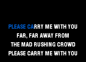 PLEASE CARRY ME WITH YOU
FAR, FAR AWAY FROM
THE MAD BUSHING CROWD
PLEASE CARRY ME WITH YOU