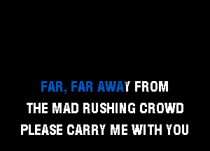 FAR, FAR AWAY FROM
THE MAD BUSHING CROWD
PLEASE CARRY ME WITH YOU