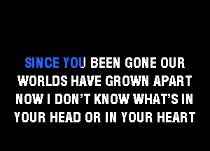 SINCE YOU BEEN GONE OUR
WORLDS HAVE GROWN APART
HOW I DOWT KNOW WHATS IN
YOUR HEAD OR IN YOUR HEART