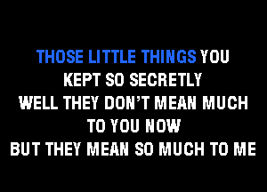 THOSE LITTLE THINGS YOU
KEPT SO SECRETLY
WELL THEY DOWT MEAN MUCH
TO YOU HOW
BUT THEY MEAN SO MUCH TO ME