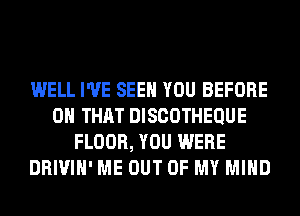 WELL I'VE SEE YOU BEFORE
ON THAT DISCOTHEQUE
FLOOR, YOU WERE
DRIVIH' ME OUT OF MY MIND