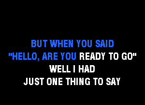 BUT WHEN YOU SAID
HELLO, ARE YOU READY TO GO
WELLI HAD
JUST ONE THING TO SAY