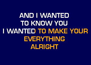 AND I WANTED
TO KNOW YOU
I WANTED TO MAKE YOUR
EVERYTHING
ALRIGHT