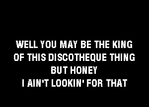 WELL YOU MAY BE THE KING
OF THIS DISCOTHEQUE THING
BUT HONEY
I AIN'T LOOKIH' FOR THAT