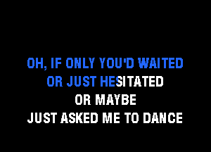 0H, IF ONLY YOU'D WAITED
0R JUST HESITATED
0R MAYBE
JUST ASKED ME TO DANCE