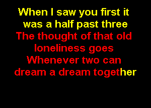 When I saw you first it
was a half past three
The thought of that old
loneliness goes
Whenever two can
dream a dream together