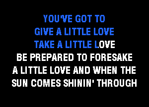 YOU'VE GOT TO
GIVE A LITTLE LOVE
TAKE A LITTLE LOVE
BE PREPARED T0 FORESAKE
A LITTLE LOVE AND WHEN THE
SUN COMES SHIHIH' THROUGH