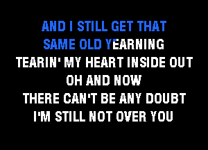 AND I STILL GET THAT
SAME OLD YEARHIHG
TEARIH' MY HEART INSIDE OUT
0H AND HOW
THERE CAN'T BE ANY DOUBT
I'M STILL HOT OVER YOU