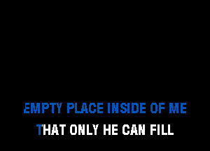 EMPTY PLACE INSIDE OF ME
THAT ONLY HE CAN FILL