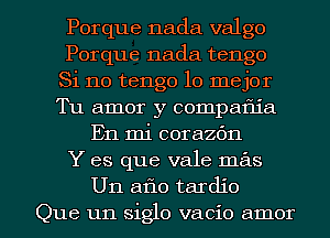 Porque nada valgo
Porque nada tengo
Si no tengo lo mejor
Tu amor y compaflia
En mi corazbn
Y es que vale mas

Un aflo tardio
Que un siglo vacio amor l