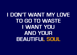 I DON'T WANT MY LOVE
TO GO TO WASTE
I WANT YOU
AND YOUR
BEAUTIFUL SOUL