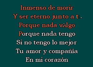 Inmenso de morir
Y ser eterno junto a t .
Porque nada valgo
Porque nada tengo
Si no tengo lo mejor
Tu amor y compam'a
En mi corazfm