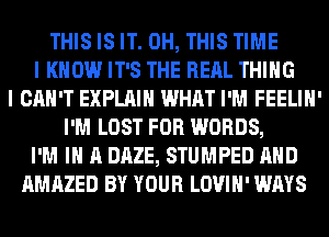 THIS IS IT. 0H, THIS TIME
I KNOW IT'S THE RERL THING
I CAN'T EXPLAIN WHAT I'M FEELIH'
I'M LOST FOR WORDS,
I'M IN A DAZE, STUMPED AND
AMAZED BY YOUR LOVIH' WAYS