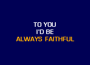 TO YOU
I'D BE

ALWAYS FAITHFUL