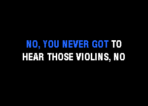 H0, YOU NEVER GOT TO

HEAR THOSE VIOLIHS, H0