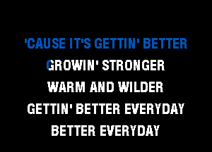 'CAUSE IT'S GETTIH' BETTER
GROWIH' STRONGER
WARM AND WILDER

GETTIH' BETTER EVERYDAY

BETTER EVERYDAY
