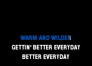 WARM AND WILDER
GETTIH' BETTER EVERYDAY
BETTER EVERYDAY