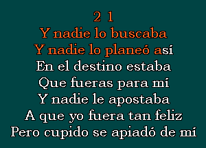 2 1
Y nadie 10 buscaba
Y nadie 10 planed asi
En el destino estaba
Que fueras para mi
Y nadie le apostaba
A que yo fuera tan feljz
Pero cupido se apiadc') de mi