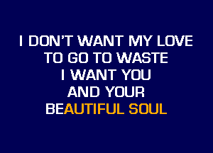 I DON'T WANT MY LOVE
TO GO TO WASTE
I WANT YOU
AND YOUR
BEAUTIFUL SOUL