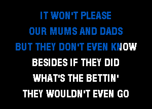 IT WON'T PLEASE
OUR MUMSAHD DADS
BUT THEY DON'T EVEN KNOW
BESIDES IF THEY DID
WHAT'S THE BETTIH'
THEY WOULDN'T EVEN GO