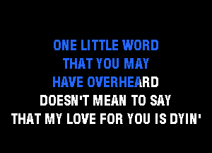 OHE LITTLE WORD
THAT YOU MAY
HAVE OVERHEARD
DOESN'T MEAN TO SAY
THAT MY LOVE FOR YOU IS DYIH'