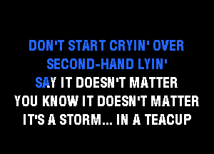 DON'T START CRYIH' OVER
SECOHD-HAHD LYIH'
SAY IT DOESN'T MATTER
YOU KNOW IT DOESN'T MATTER
IT'S A STORM... IN A TERCUP