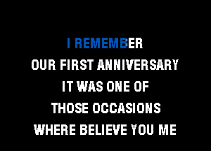 I REMEMBER
OUR FIRST ANNIVERSARY
IT WAS ONE OF
THOSE OCCASIONS

WHERE BELIEVE YOU ME I