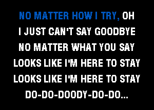 NO MATTER HOW I TRY, OH
I JUST CAN'T SAY GOODBYE
NO MATTER WHAT YOU SAY
LOOKS LIKE I'M HERE TO STAY
LOOKS LIKE I'M HERE TO STAY
DO-DO-DOODY-DO-DO...